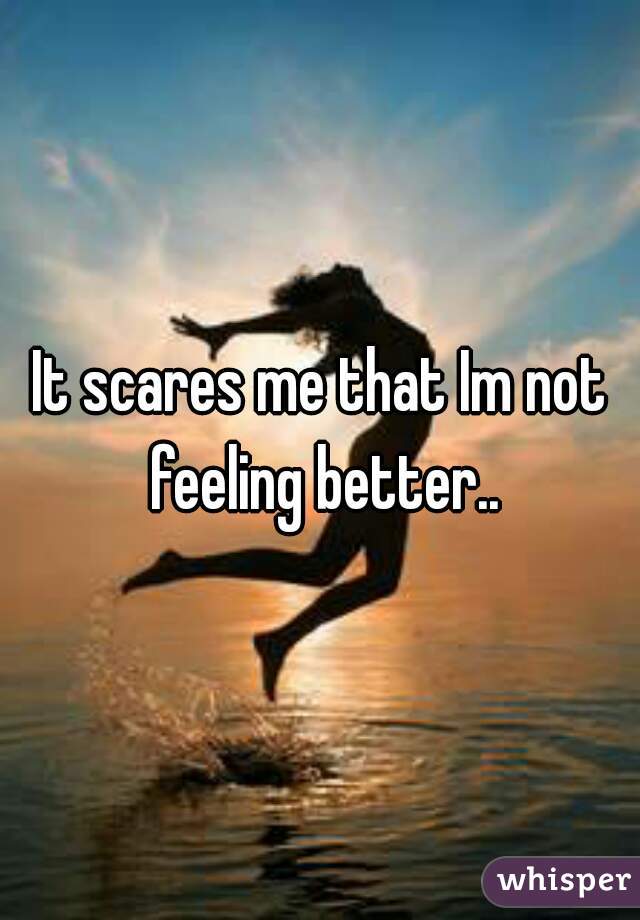 It scares me that Im not feeling better..
