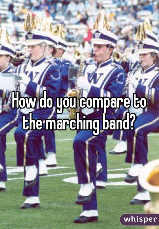 How do you compare to the marching band?