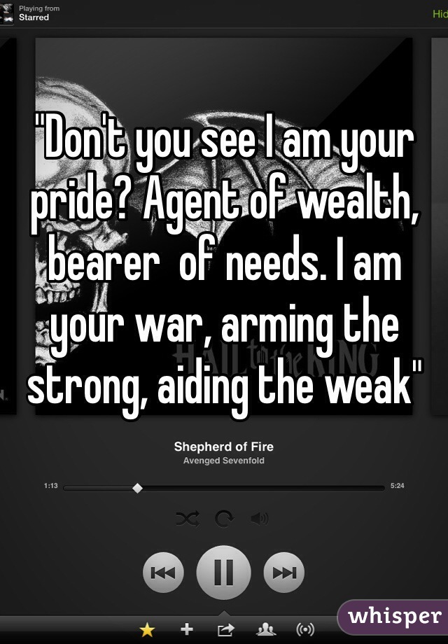 "Don't you see I am your pride? Agent of wealth, bearer  of needs. I am your war, arming the strong, aiding the weak"
