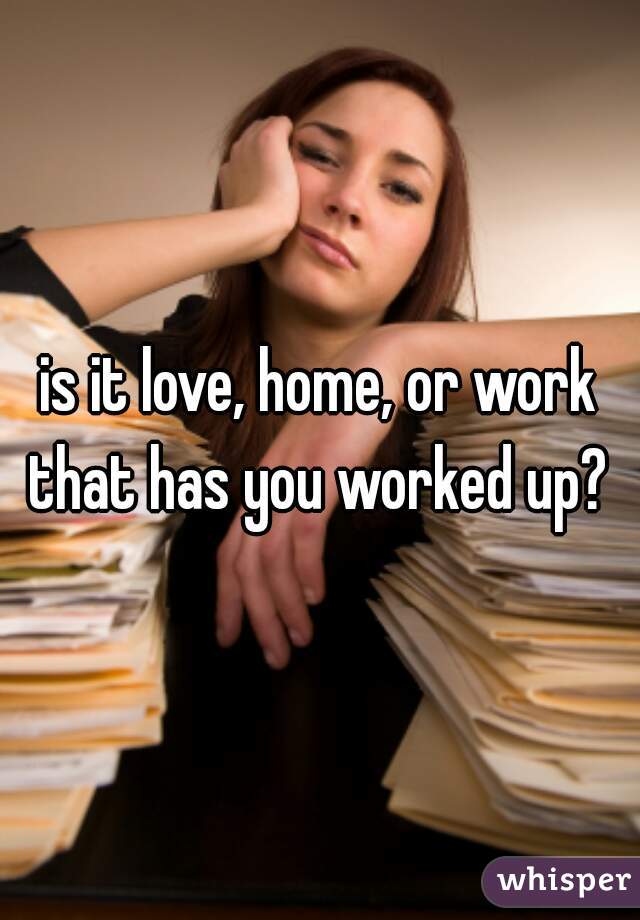 is it love, home, or work that has you worked up? 