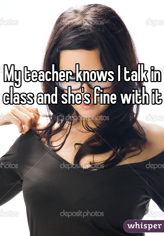 My teacher knows I talk in class and she's fine with it 
