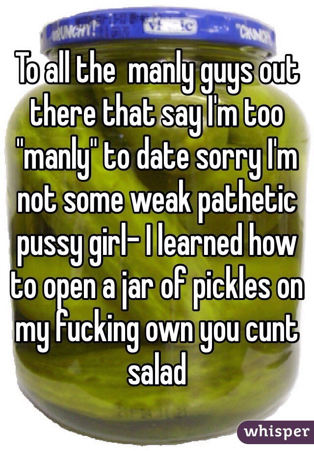 To all the  manly guys out there that say I'm too "manly" to date sorry I'm not some weak pathetic pussy girl- I learned how to open a jar of pickles on my fucking own you cunt salad 