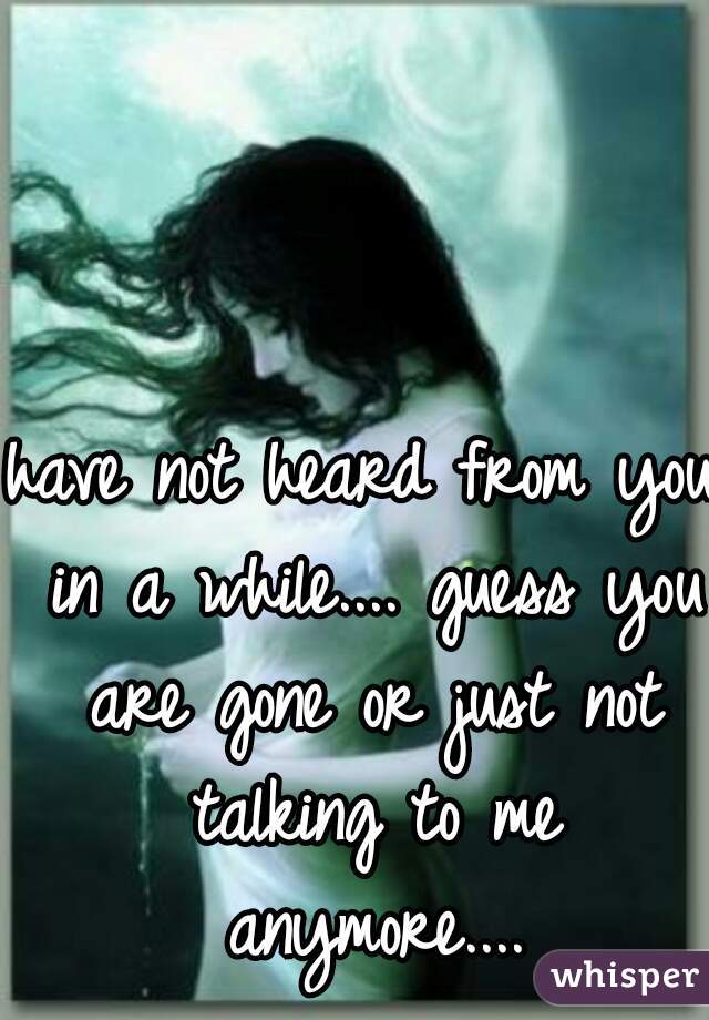 have not heard from you in a while.... guess you are gone or just not talking to me anymore....
