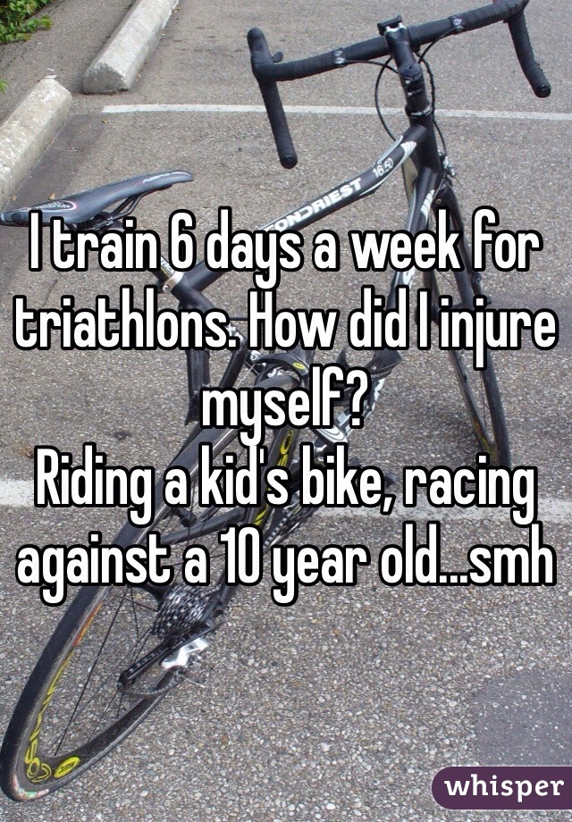 I train 6 days a week for triathlons. How did I injure myself? 
Riding a kid's bike, racing against a 10 year old...smh