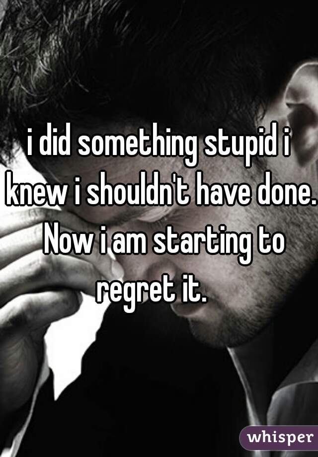 i did something stupid i knew i shouldn't have done.  Now i am starting to regret it.   