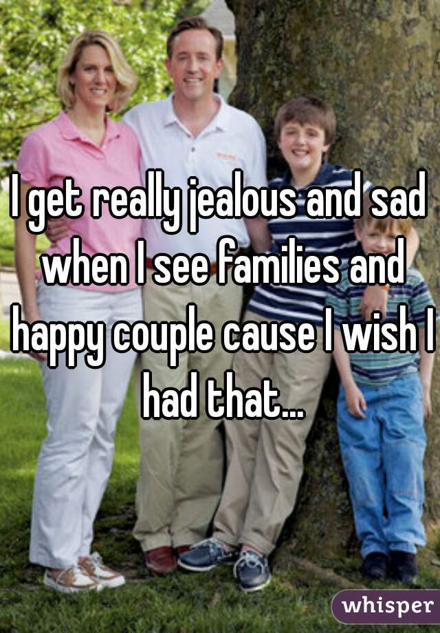I get really jealous and sad when I see families and happy couple cause I wish I had that...