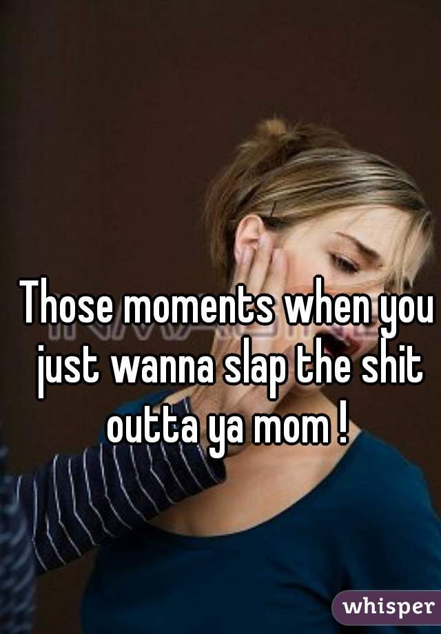 Those moments when you just wanna slap the shit outta ya mom ! 