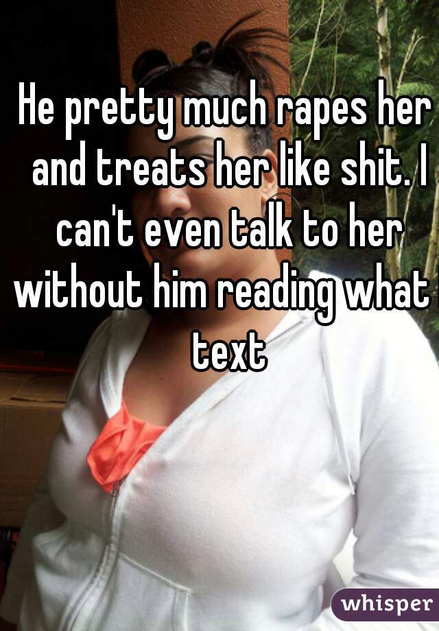He pretty much rapes her and treats her like shit. I can't even talk to her without him reading what I text