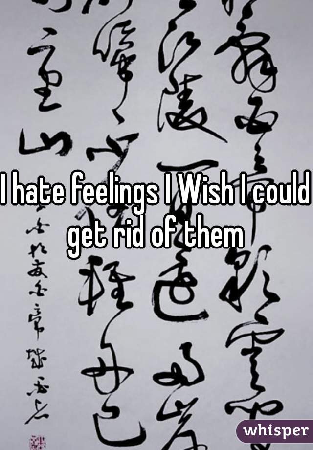 I hate feelings I Wish I could get rid of them 