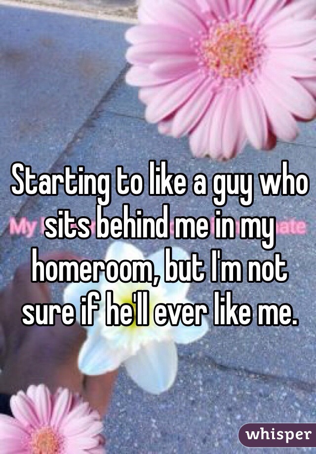Starting to like a guy who sits behind me in my homeroom, but I'm not sure if he'll ever like me.