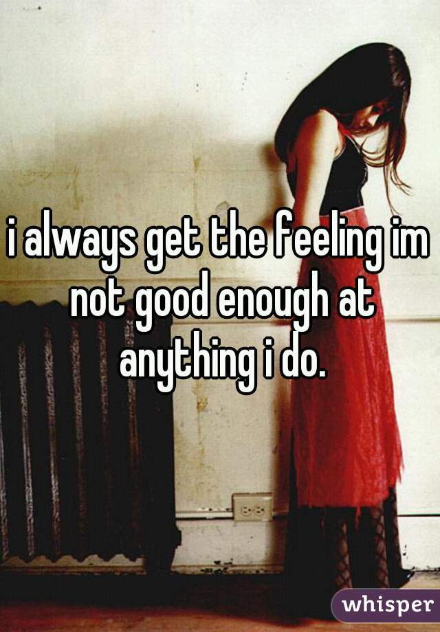 i always get the feeling im not good enough at anything i do.