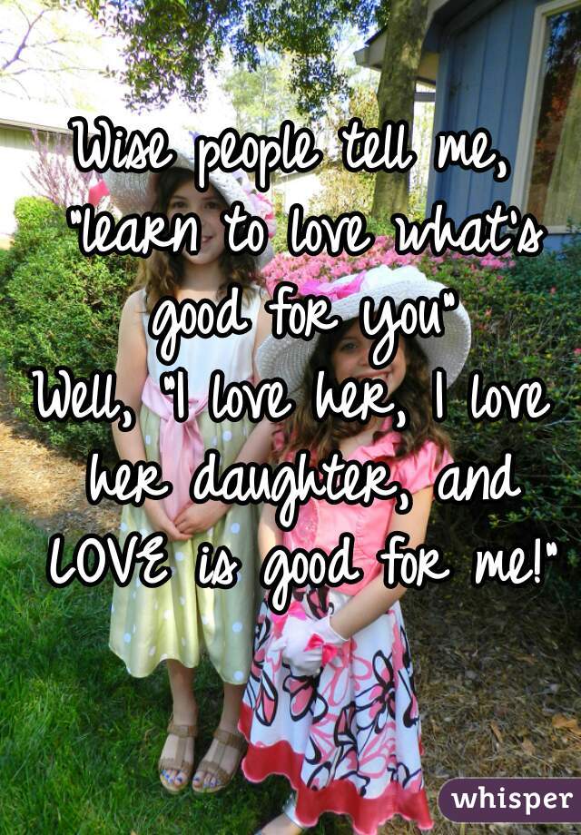 Wise people tell me, "learn to love what's good for you"

Well, "I love her, I love her daughter, and LOVE is good for me!"
     