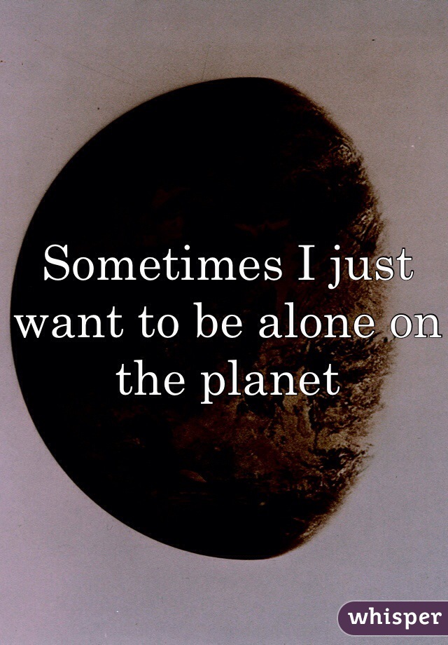 Sometimes I just want to be alone on the planet