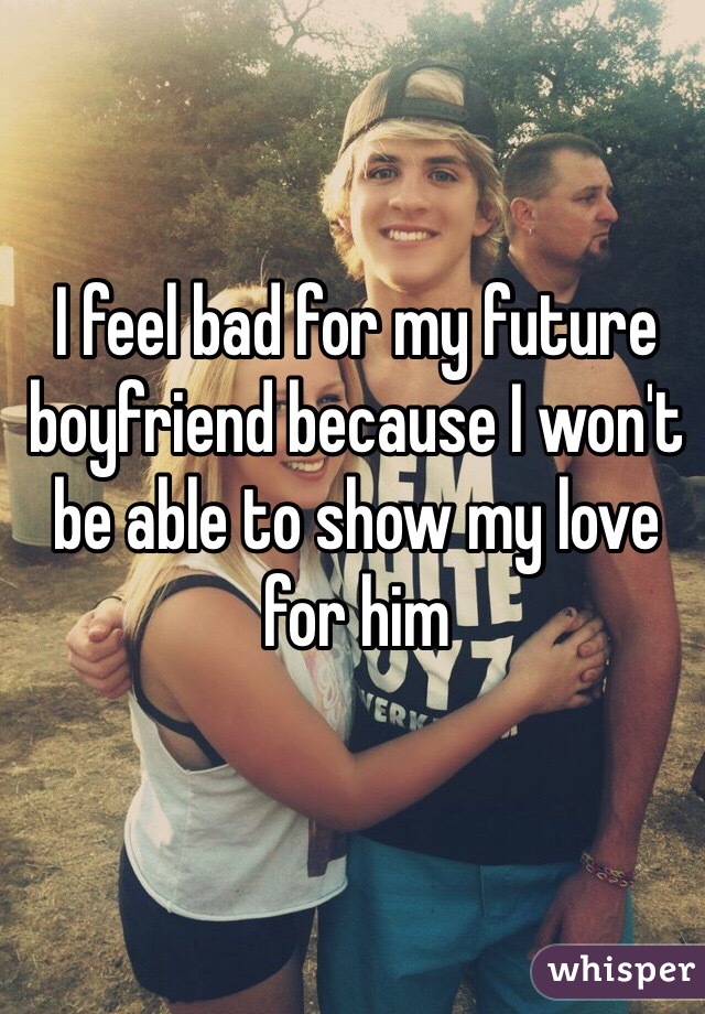I feel bad for my future boyfriend because I won't be able to show my love for him