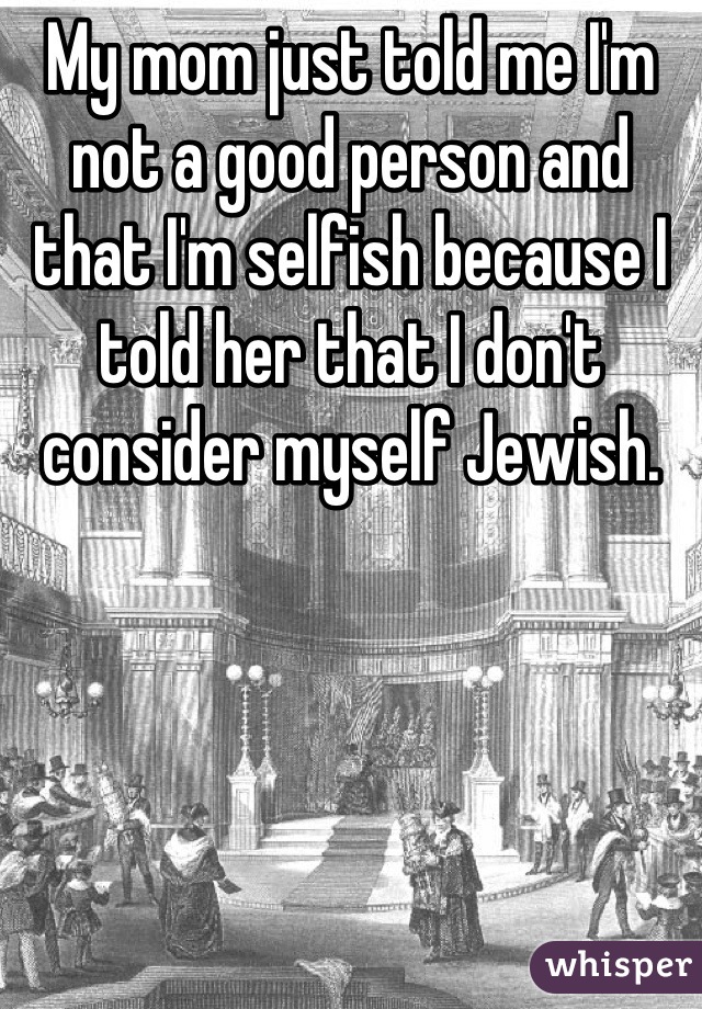 My mom just told me I'm not a good person and that I'm selfish because I told her that I don't consider myself Jewish.
