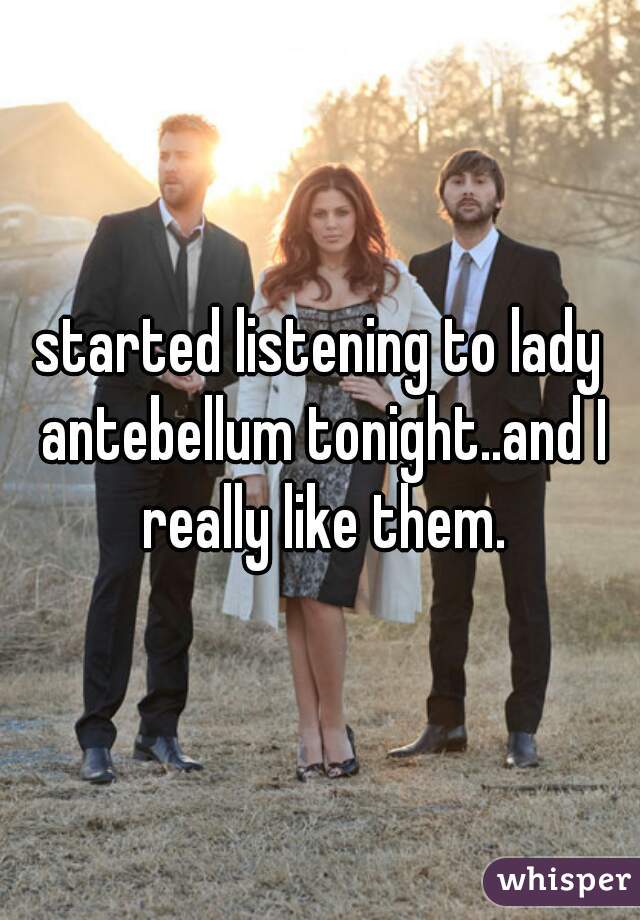 started listening to lady antebellum tonight..and I really like them.