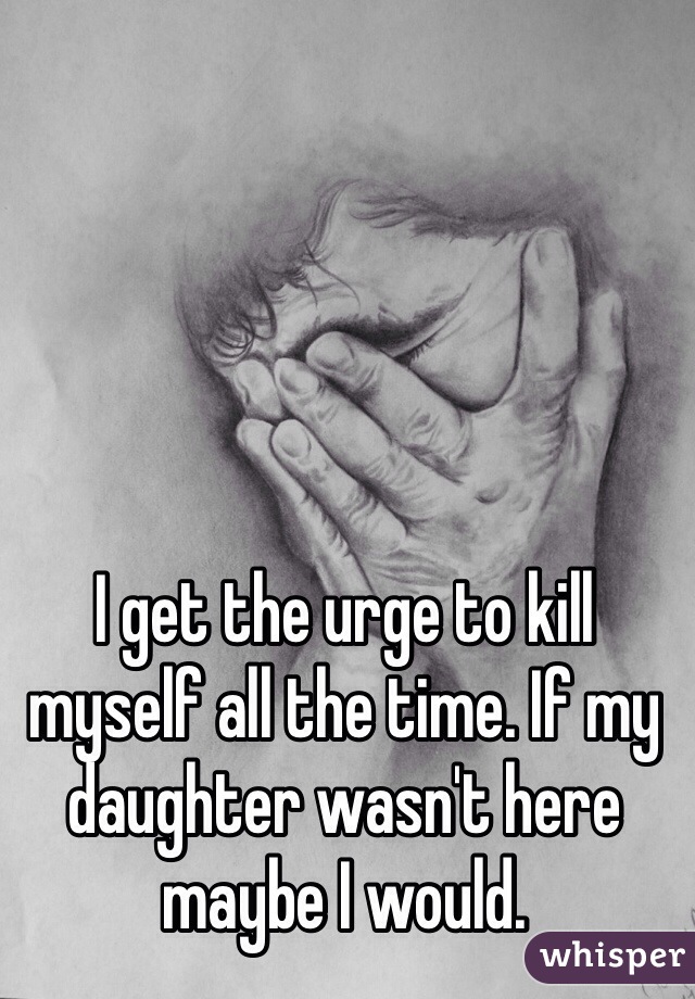 I get the urge to kill myself all the time. If my daughter wasn't here maybe I would. 
