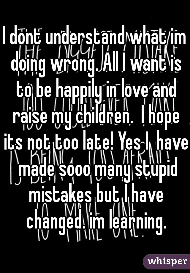 I dont understand what im doing wrong. All I want is to be happily in love and raise my children.  I hope its not too late! Yes I  have  made sooo many stupid mistakes but I have changed. im learning.