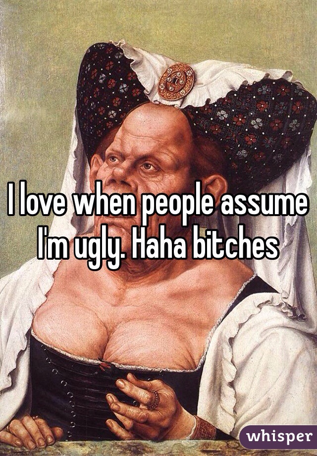 I love when people assume I'm ugly. Haha bitches
