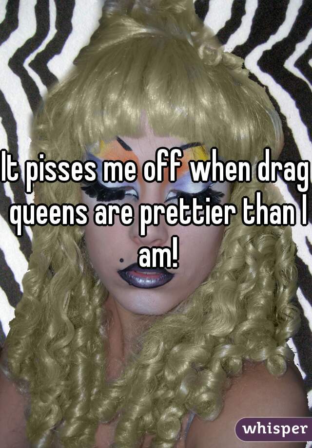 It pisses me off when drag queens are prettier than I am!