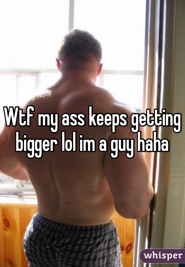 Wtf my ass keeps getting bigger lol im a guy haha