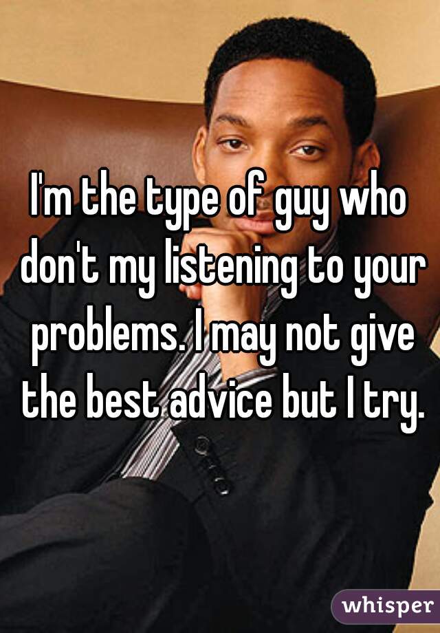 I'm the type of guy who don't my listening to your problems. I may not give the best advice but I try.