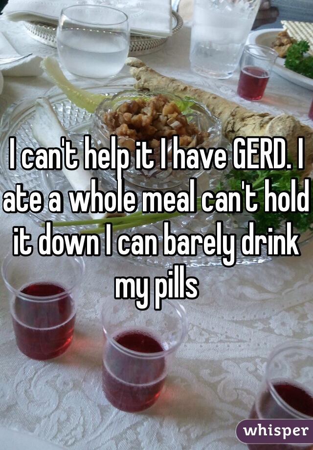 I can't help it I have GERD. I ate a whole meal can't hold it down I can barely drink my pills 