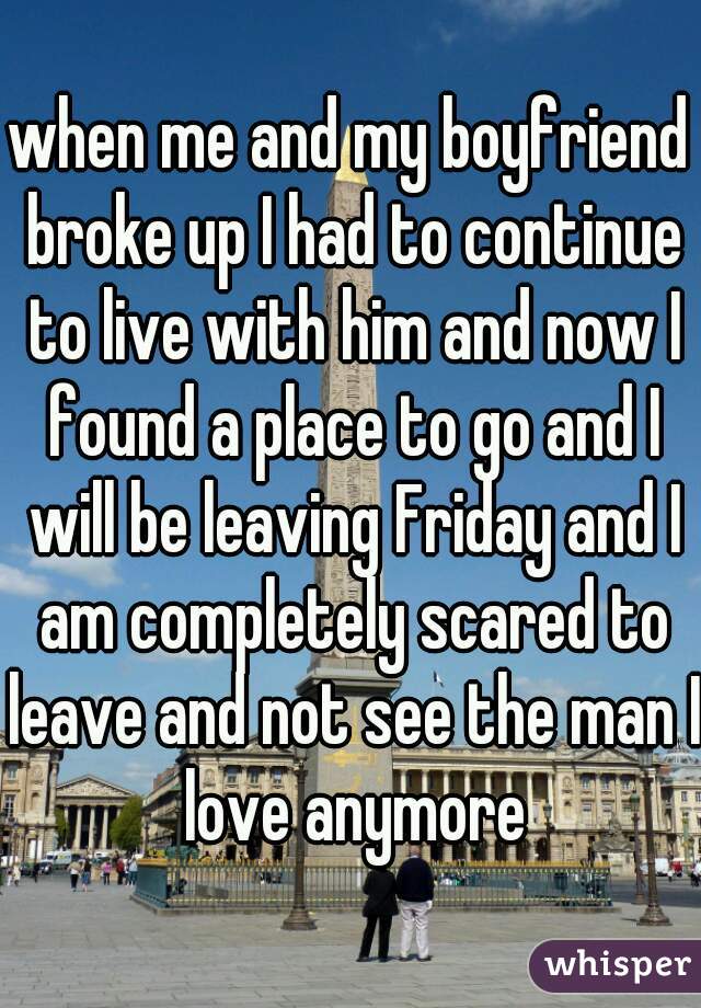 when me and my boyfriend broke up I had to continue to live with him and now I found a place to go and I will be leaving Friday and I am completely scared to leave and not see the man I love anymore