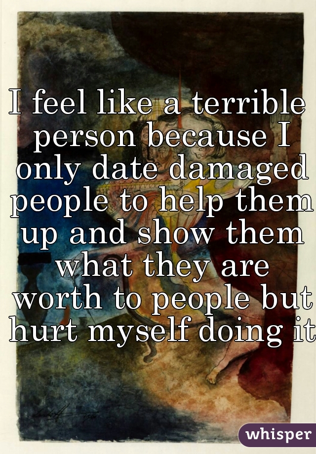I feel like a terrible person because I only date damaged people to help them up and show them what they are worth to people but hurt myself doing it 