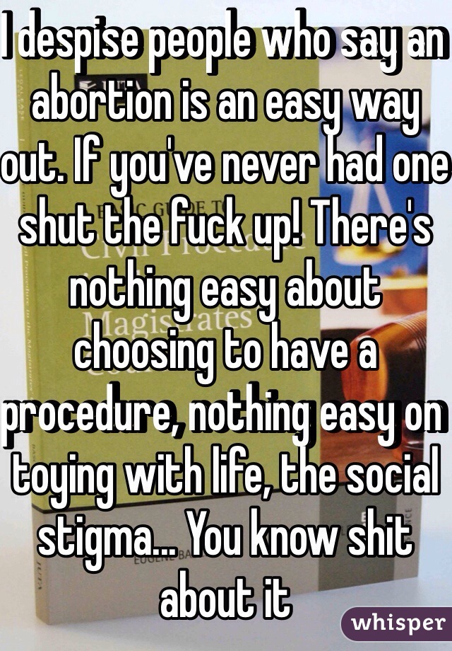 I despise people who say an abortion is an easy way out. If you've never had one shut the fuck up! There's nothing easy about choosing to have a procedure, nothing easy on toying with life, the social stigma... You know shit about it
