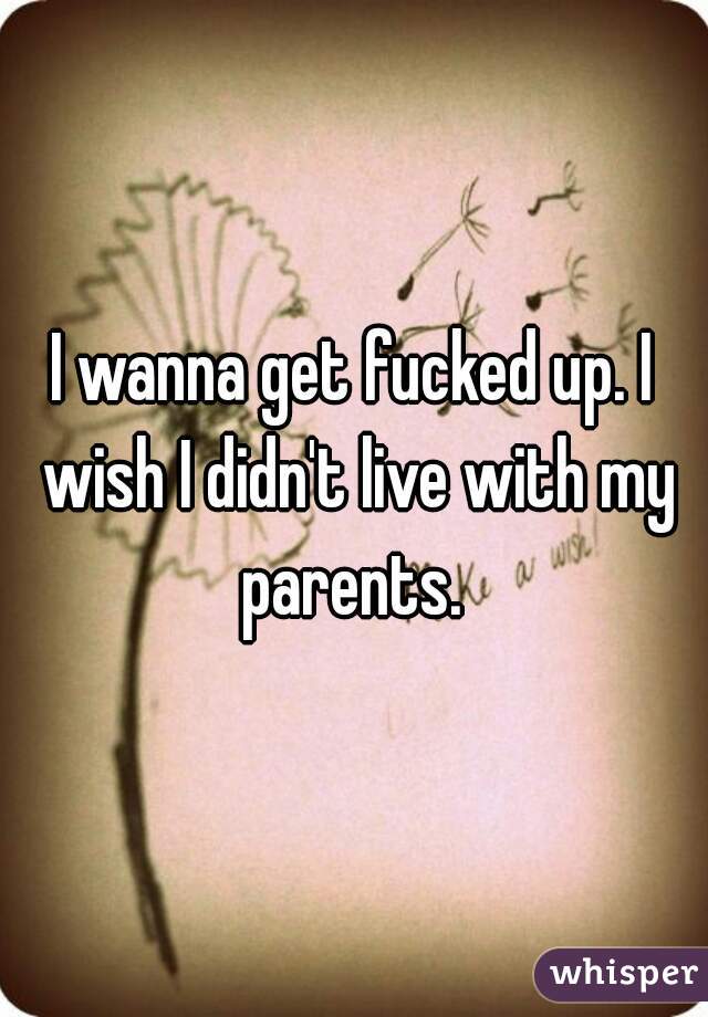 I wanna get fucked up. I wish I didn't live with my parents. 