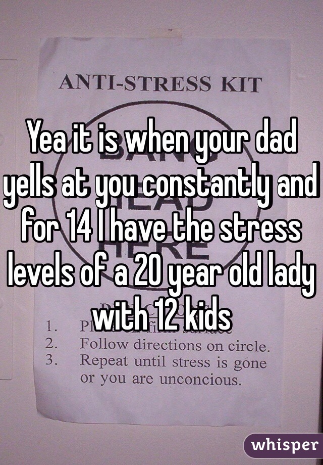 Yea it is when your dad yells at you constantly and for 14 I have the stress levels of a 20 year old lady with 12 kids