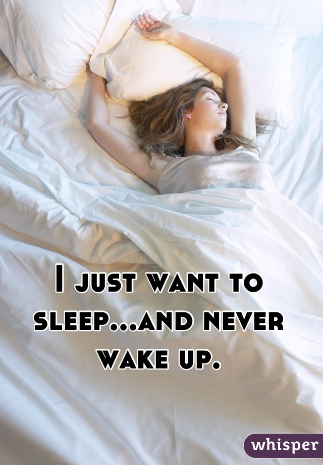 I just want to sleep...and never wake up.