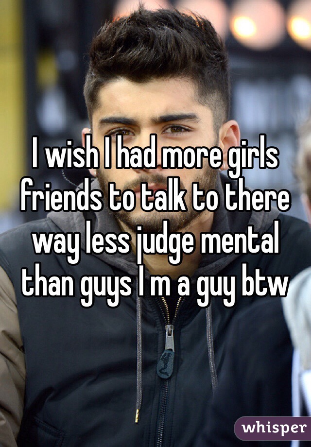 I wish I had more girls friends to talk to there way less judge mental than guys I m a guy btw 