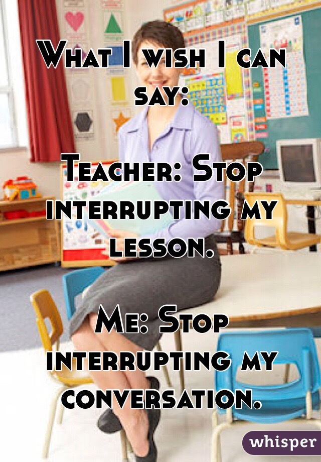 What I wish I can say:

Teacher: Stop interrupting my lesson.

Me: Stop interrupting my conversation.