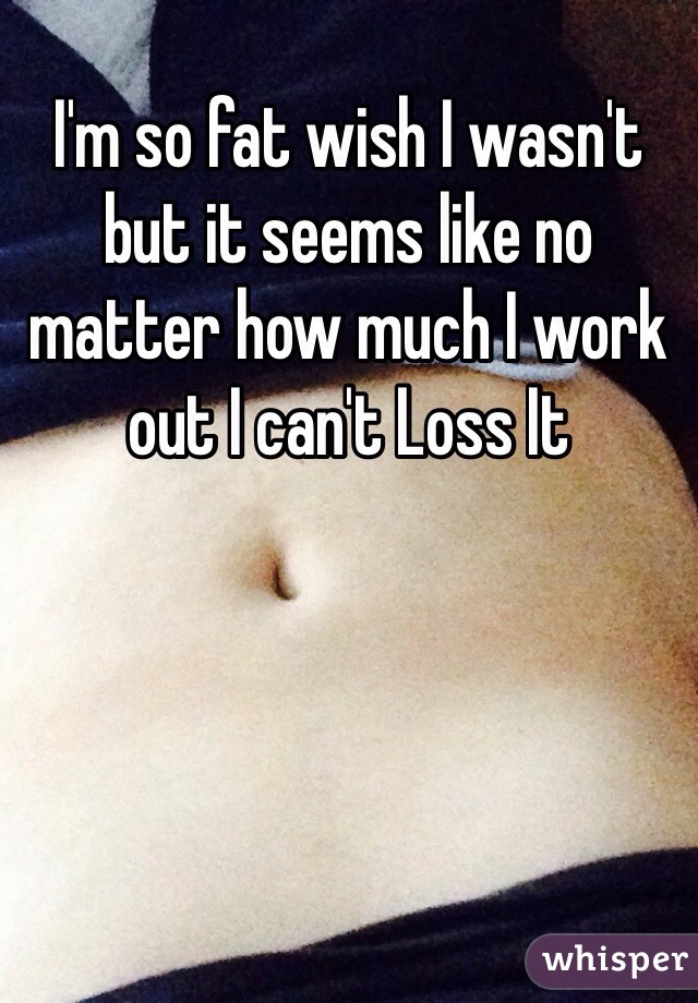 I'm so fat wish I wasn't but it seems like no matter how much I work out I can't Loss It 