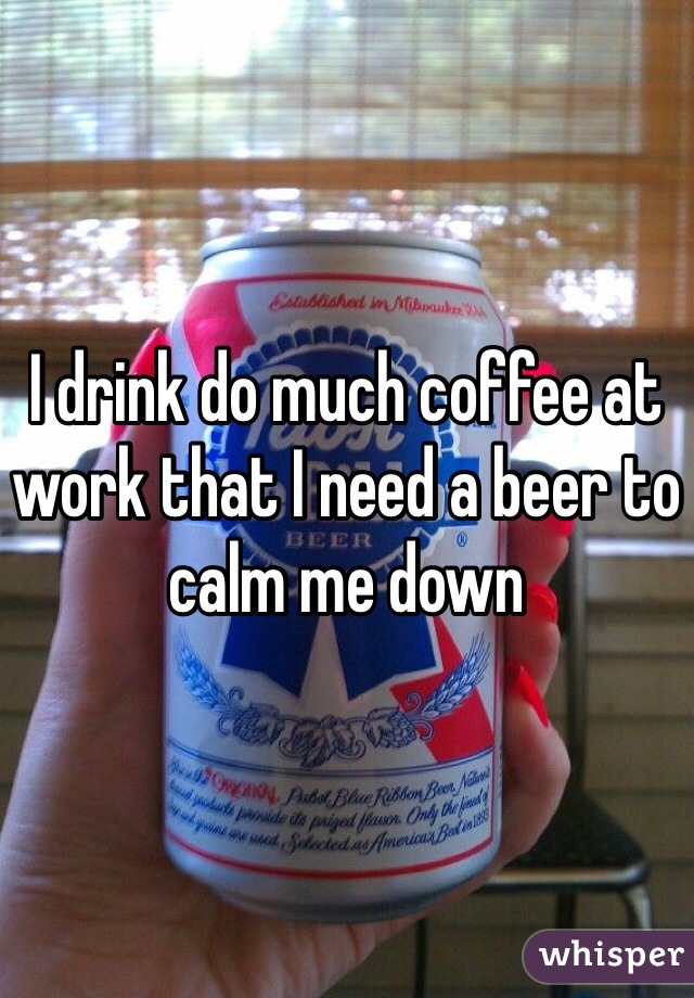 I drink do much coffee at work that I need a beer to calm me down 