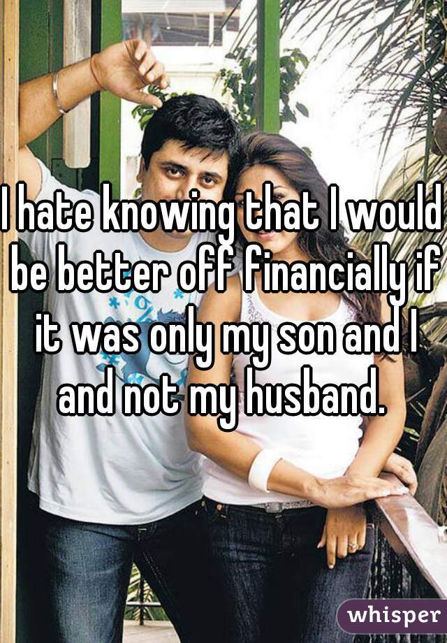 I hate knowing that I would be better off financially if it was only my son and I and not my husband. 
