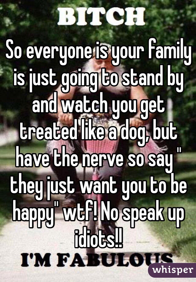 So everyone is your family is just going to stand by and watch you get treated like a dog, but have the nerve so say " they just want you to be happy" wtf! No speak up idiots!! 