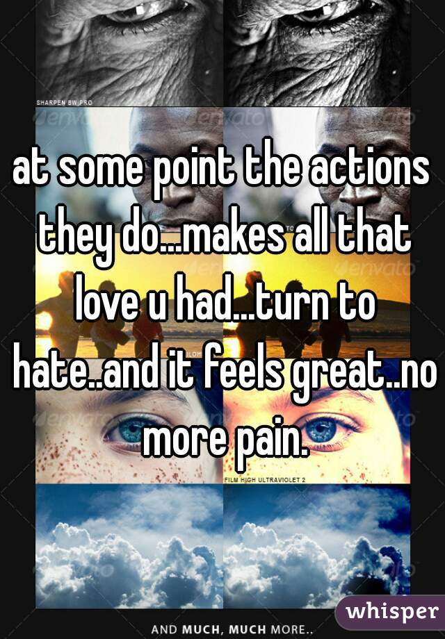 at some point the actions they do...makes all that love u had...turn to hate..and it feels great..no more pain.