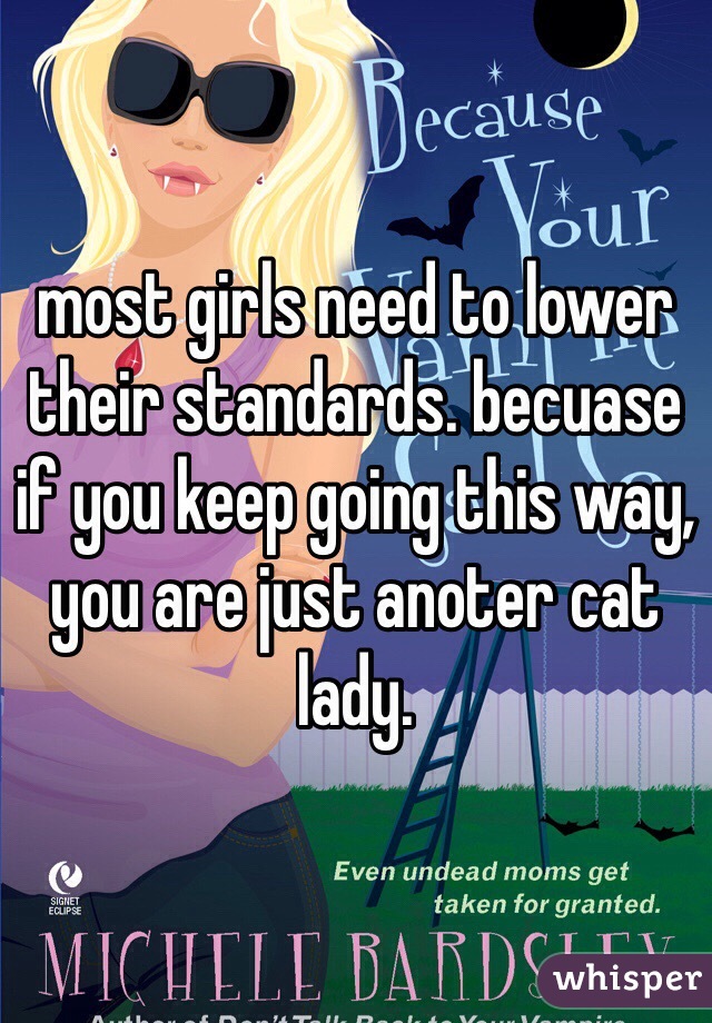 most girls need to lower their standards. becuase if you keep going this way, you are just anoter cat lady. 