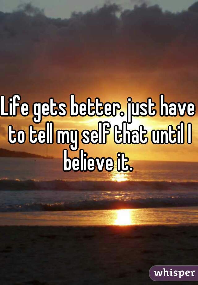 Life gets better. just have to tell my self that until I believe it. 