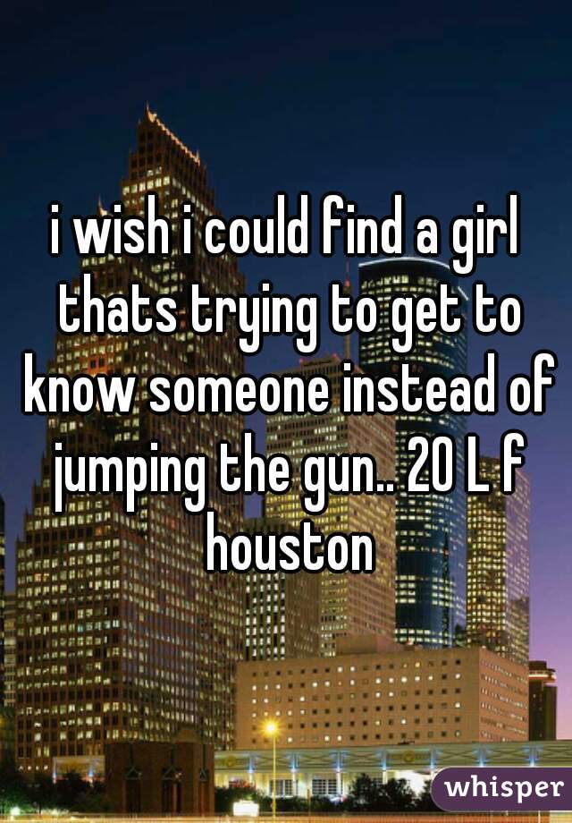 i wish i could find a girl thats trying to get to know someone instead of jumping the gun.. 20 L f houston