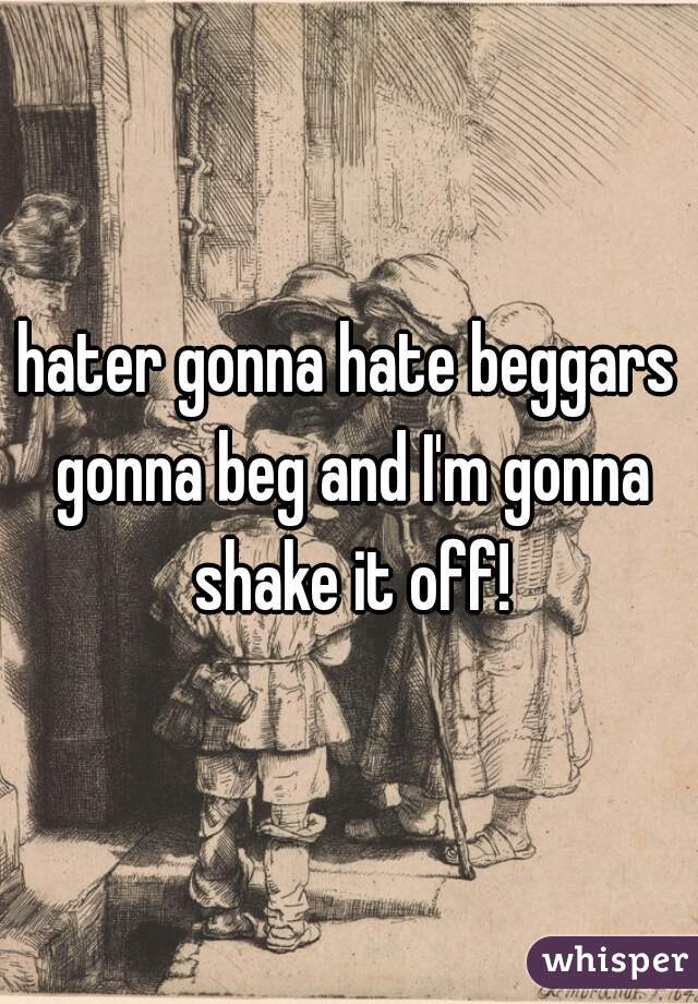 hater gonna hate beggars gonna beg and I'm gonna shake it off!