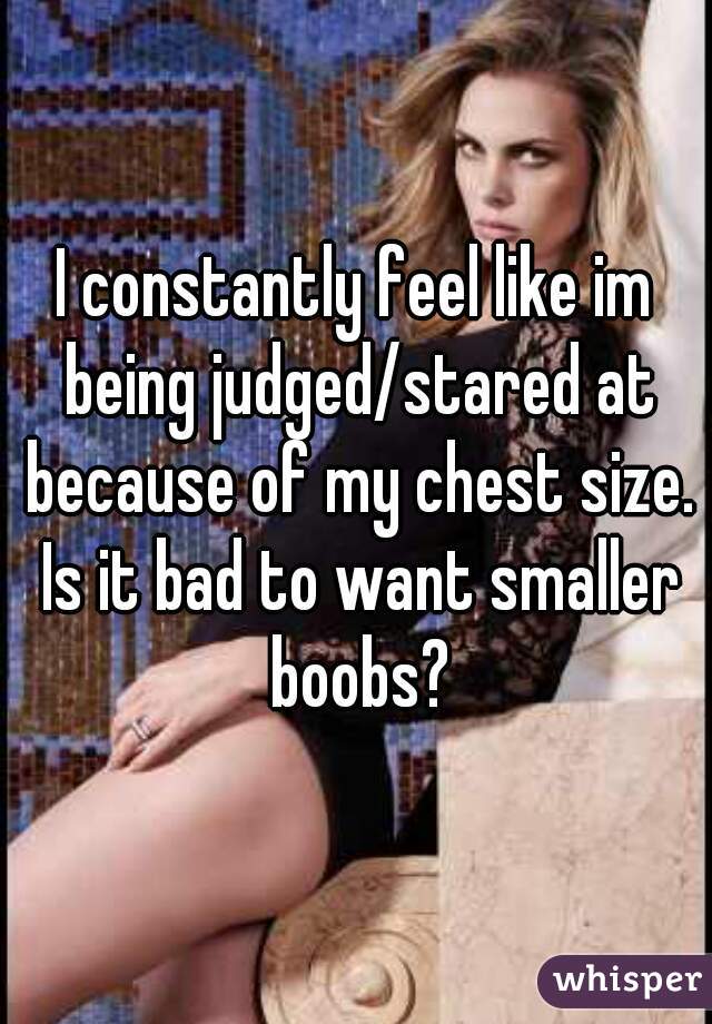 I constantly feel like im being judged/stared at because of my chest size. Is it bad to want smaller boobs?