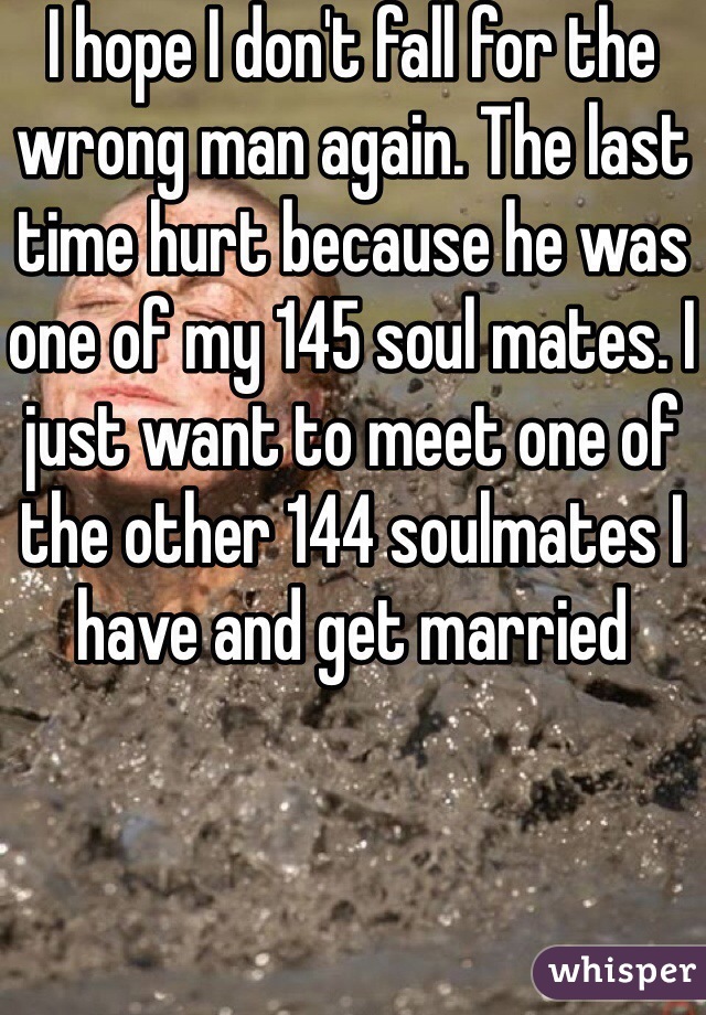 I hope I don't fall for the wrong man again. The last time hurt because he was one of my 145 soul mates. I just want to meet one of the other 144 soulmates I have and get married