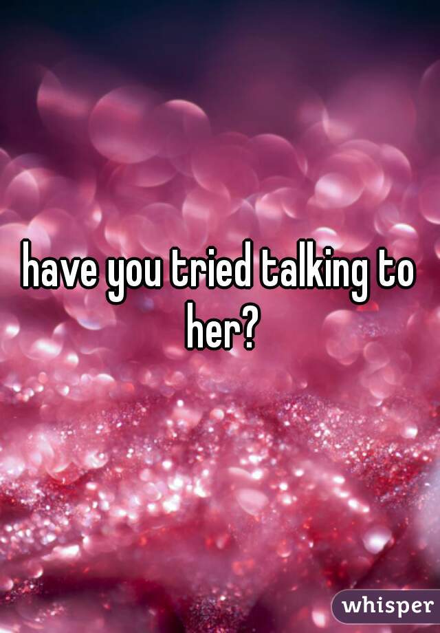 have you tried talking to her?