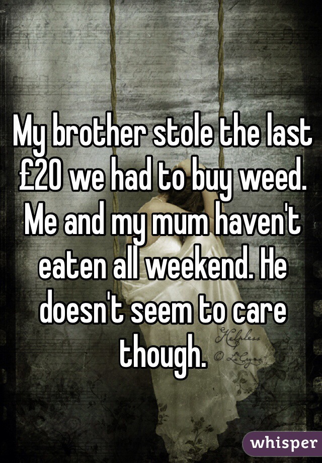 My brother stole the last £20 we had to buy weed. Me and my mum haven't eaten all weekend. He doesn't seem to care though. 