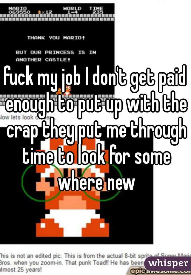 fuck my job I don't get paid enough to put up with the crap they put me through time to look for some where new