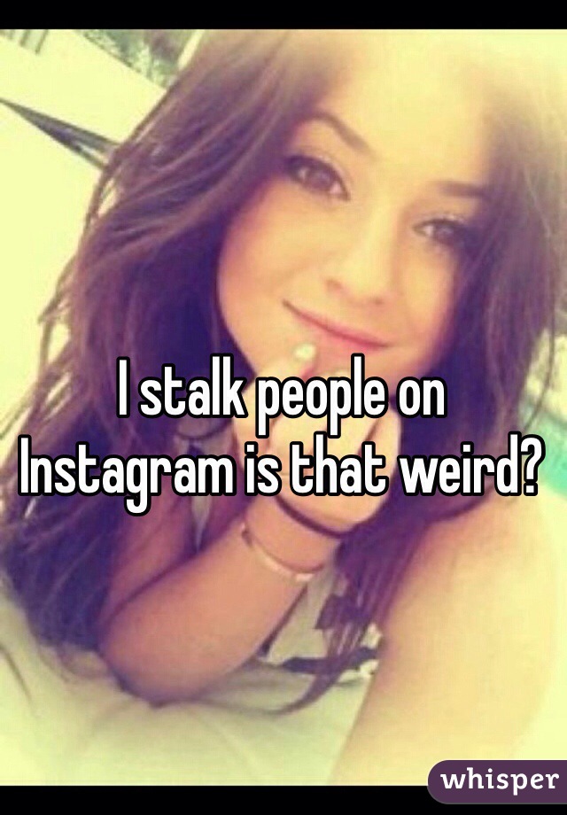 I stalk people on Instagram is that weird?